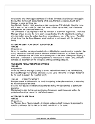 Parent Attorney Trial Notebook
Wraparound and other support services need to be provided and/or arranged to support
the reunified family such as counseling, child care, financial assistance, health care,
housing, in-home services, etc.
See Eligibility Section 1003, regarding a child maintaining IV-E eligibility if the trial home
visit is less than six months (or other time frame ordered by the court), and it becomes
necessary for the child to re-enter care.
The child needs to be prepared so that the transition is as smooth as possible. The Case
Manager should discuss the move soon enough to allow time for adjustment and should
give information about the actual date, time, circumstances, etc., of the move. The child
should know how the Case Manager would continue to be involved with the child and
family.
AFTERCARE and PLACEMENT SUPERVISION
1009.18
Requirement
When the court has transferred custody of a child to his/her parents or other custodian, the
county department may only provide aftercare services/placement supervision by court
order. In the event that the child’s return to the parent is the result of the parent signing a
Form 518 (Termination of Voluntary Agreement to Place Child in Foster Care), aftercare
services are dependent on the willingness of the parent to participate.
TIME LIMITS FOR AFTERCARE SERVICES
1009.19
Requirement
When the physical and legal custody of a child has been returned to the parent/relative,
the Case Manager may provide aftercare services up to 12 months (or longer, if ordered
by the court) to support the reunified family.
1009.19 PRACTICE ISSUES
Post-placement activities assist the family in adjusting to the placement and in assuming
full responsibility for the child.
Services may be provided to or arranged for the family through referrals to community
agencies.
Monitoring the child during post-reunification focuses on safety issues as well as the
provision of care that meets the child’s basic needs.
AFTERCARE CASE PLAN
1009.20
Requirement
An Aftercare Case Plan is mutually developed and periodically reviewed to address the
specific goals/steps for the child to be safely maintained in the home.
 