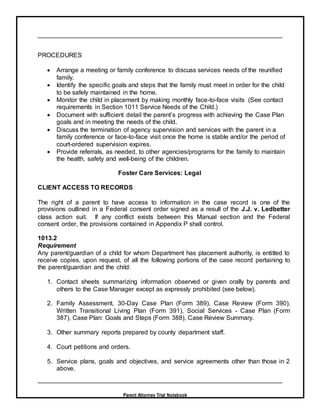 Parent Attorney Trial Notebook
PROCEDURES
 Arrange a meeting or family conference to discuss services needs of the reunified
family.
 Identify the specific goals and steps that the family must meet in order for the child
to be safely maintained in the home.
 Monitor the child in placement by making monthly face-to-face visits (See contact
requirements in Section 1011 Service Needs of the Child.)
 Document with sufficient detail the parent’s progress with achieving the Case Plan
goals and in meeting the needs of the child.
 Discuss the termination of agency supervision and services with the parent in a
family conference or face-to-face visit once the home is stable and/or the period of
court-ordered supervision expires.
 Provide referrals, as needed, to other agencies/programs for the family to maintain
the health, safety and well-being of the children.
Foster Care Services: Legal
CLIENT ACCESS TO RECORDS
The right of a parent to have access to information in the case record is one of the
provisions outlined in a Federal consent order signed as a result of the J.J. v. Ledbetter
class action suit. If any conflict exists between this Manual section and the Federal
consent order, the provisions contained in Appendix P shall control.
1013.2
Requirement
Any parent/guardian of a child for whom Department has placement authority, is entitled to
receive copies, upon request, of all the following portions of the case record pertaining to
the parent/guardian and the child:
1. Contact sheets summarizing information observed or given orally by parents and
others to the Case Manager except as expressly prohibited (see below).
2. Family Assessment, 30-Day Case Plan (Form 389), Case Review (Form 390),
Written Transitional Living Plan (Form 391), Social Services - Case Plan (Form
387), Case Plan: Goals and Steps (Form 388), Case Review Summary.
3. Other summary reports prepared by county department staff.
4. Court petitions and orders.
5. Service plans, goals and objectives, and service agreements other than those in 2
above.
 