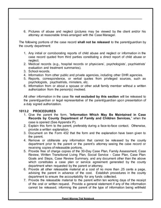 Parent Attorney Trial Notebook
6. Pictures of abuse and neglect (pictures may be viewed by the client and/or his
attorney at reasonable times arranged with the Case Manager.
The following portions of the case record shall not be released to the parent/guardian by
the county department:
1. Any initial or corroborating reports of child abuse and neglect or information in the
case record quoted from third parties constituting a direct report of child abuse or
neglect.
2. Medical records (e.g., hospital records or physicians’, psychologists’, psychiatrists’
evaluation and treatment summaries).
3. School records.
4. Information from other public and private agencies, including other DHR agencies.
5. Reports, correspondence, or verbal quotes from privileged sources, such as
psychologists, psychiatrists, ministers, etc.
6. Information from or about a spouse or other adult family member without a written
authorization from the person(s) involved.
All other information in the case file not excluded by this section will be released to
the parent/guardian or legal representative of the parent/guardian upon presentation of
a duly signed authorization.
1013.2 PROCEDURES
1. Give the parent the form, “Information Which May Be Maintained in Case
Records by County Department of Family and Children Services,” when the
case is opened (See Appendix P).
2. Explain this form to the parent, preferably during a face-to-face contact. Otherwise,
provide a written explanation.
3. Document on the Form 452 that the form and the explanation have been given to
the parent.
4. Remove or obliterate any information that cannot be released by the county
department prior to the parent or the parent’s attorney seeing the case record or
receiving copies of releasable portions.
5. Provide free of charge copies of the 30-Day Case Plan, Family Assessment, Case
Review, Written Transitional Living Plan, Social Service - Case Plan, Case Plan:
Goals and Steps, Case Review Summary, and any document other than the above
which constitutes a case plan or service agreement generated by the county
department when requested by the parent or attorney.
6. Provide all other releasable material at a cost of no more than .25 cents a page,
advising the parent in advance of the cost. Establish procedures in the county
department to ensure the accountability for any funds collected.
7. Provide the releasable material to the parent within ten working days of the receipt
of the oral or written request. Provide a general statement if any of the information
cannot be released, informing the parent of the type of information being withheld
 