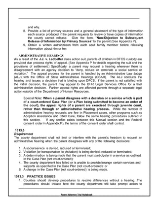 Parent Attorney Trial Notebook
and why.
8. Provide a list of primary sources and a general statement of the type of information
each source produced if the parent requests to review or have copies of information
the county cannot release. Give the form, “Non-Objection to Subsequent
Release of Information by Primary Sources” to the parent (See Appendix P).
9. Obtain a written authorization from each adult family member before releasing
information about him or her.
ADMINISTRATIVE HEARINGS
As a result of the J.J. v. Ledbetter class action suit, parents of children in DFCS custody are
provided due process rights of appeal. (See Appendix P for details regarding the suit and the
provisions of settlement.) Specifically, a parent may request a hearing whenever there is
disagreement with an agency decision to “deny, reduce or terminate a social service or
visitation.” The appeal process for the parent is handled by an Administrative Law Judge
(ALJ) with the Office of State Administrative Hearings (OSAH). The ALJ conducts the
hearing and issues a decision that is binding upon DFCS. If the parent is not satisfied with
the initial decision, the parent may appeal to the DHR Legal Services Office for a final
administrative decision. Further appeal rights are afforded parents through a separate legal
action outside of the Department of Human Resources.
Special Note: When a parent disagrees with a decision or a service which is part
of a court-ordered Case Plan (or a Plan being submitted to become an order of
the court), the appeal rights of a parent are exercised through juvenile court,
rather than through an administrative hearing process. While the number of
administrative hearing requests are few in Placement cases, other programs such as
Adoption Assistance and Child Care, follow the same hearing procedures outlined in
this section. If any conflict exists between this Manual section and the Federal
consent order in Appendix P), the terms of the consent order shall control.
1013.3
Requirement
The county department shall not limit or interfere with the parent’s freedom to request an
administrative hearing when the parent disagrees with any of the following decisions:
1. A social service is denied, reduced or terminated;
2. Visitation (or transportation to visitation) is being denied, reduced or terminated;
3. A determination is being made that the parent must participate in a service as outlined
in the Case Plan (not court-ordered);
4. The county department has failed or is unable to provide/arrange certain services and
supports as specified in the Case Plan (not court-ordered); or
5. A change in the Case Plan (not court-ordered) is being made.
1013.3 PRACTICE ISSUES
1. Counties should develop procedures to resolve differences without a hearing. The
procedures should include how the county department will take prompt action to
 