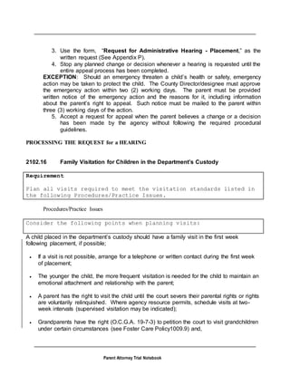 Parent Attorney Trial Notebook
3. Use the form, “Request for Administrative Hearing - Placement,” as the
written request (See Appendix P).
4. Stop any planned change or decision whenever a hearing is requested until the
entire appeal process has been completed.
EXCEPTION: Should an emergency threaten a child’s health or safety, emergency
action may be taken to protect the child. The County Director/designee must approve
the emergency action within two (2) working days. The parent must be provided
written notice of the emergency action and the reasons for it, including information
about the parent’s right to appeal. Such notice must be mailed to the parent within
three (3) working days of the action.
5. Accept a request for appeal when the parent believes a change or a decision
has been made by the agency without following the required procedural
guidelines.
PROCESSING THE REQUEST for a HEARING
2102.16 Family Visitation for Children in the Department’s Custody
Requirement
Plan all visits required to meet the visitation standards listed in
the following Procedures/Practice Issues.
Procedures/Practice Issues
Consider the following points when planning visits:
A child placed in the department’s custody should have a family visit in the first week
following placement, if possible;
 If a visit is not possible, arrange for a telephone or written contact during the first week
of placement;
 The younger the child, the more frequent visitation is needed for the child to maintain an
emotional attachment and relationship with the parent;
 A parent has the right to visit the child until the court severs their parental rights or rights
are voluntarily relinquished. Where agency resource permits, schedule visits at two-
week intervals (supervised visitation may be indicated);
 Grandparents have the right (O.C.G.A. 19-7-3) to petition the court to visit grandchildren
under certain circumstances (see Foster Care Policy1009.9) and,
 