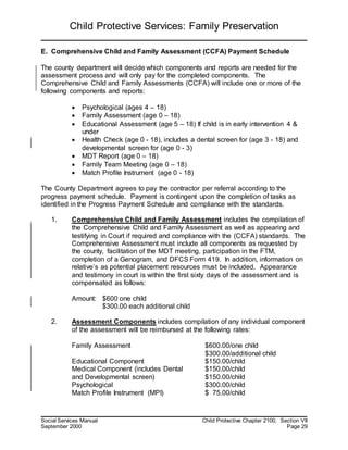 Child Protective Services: Family Preservation
Social Services Manual Child Protective Chapter 2100, Section VII
September 2000 Page 29
E. Comprehensive Child and Family Assessment (CCFA) Payment Schedule
The county department will decide which components and reports are needed for the
assessment process and will only pay for the completed components. The
Comprehensive Child and Family Assessments (CCFA) will include one or more of the
following components and reports:
 Psychological (ages 4 – 18)
 Family Assessment (age 0 – 18)
 Educational Assessment (age 5 – 18) If child is in early intervention 4 &
under
 Health Check (age 0 - 18), includes a dental screen for (age 3 - 18) and
developmental screen for (age 0 - 3)
 MDT Report (age 0 – 18)
 Family Team Meeting (age 0 – 18)
 Match Profile Instrument (age 0 - 18)
The County Department agrees to pay the contractor per referral according to the
progress payment schedule. Payment is contingent upon the completion of tasks as
identified in the Progress Payment Schedule and compliance with the standards.
1. Comprehensive Child and Family Assessment includes the compilation of
the Comprehensive Child and Family Assessment as well as appearing and
testifying in Court if required and compliance with the (CCFA) standards. The
Comprehensive Assessment must include all components as requested by
the county, facilitation of the MDT meeting, participation in the FTM,
completion of a Genogram, and DFCS Form 419. In addition, information on
relative’s as potential placement resources must be included. Appearance
and testimony in court is within the first sixty days of the assessment and is
compensated as follows:
Amount: $600 one child
$300.00 each additional child
2. Assessment Components includes compilation of any individual component
of the assessment will be reimbursed at the following rates:
Family Assessment $600.00/one child
$300.00/additional child
Educational Component $150.00/child
Medical Component (includes Dental $150.00/child
and Developmental screen) $150.00/child
Psychological $300.00/child
Match Profile Instrument (MPI) $ 75.00/child
 