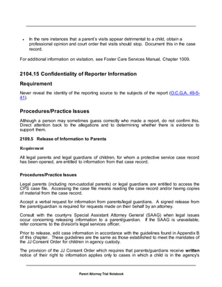 Parent Attorney Trial Notebook
 In the rare instances that a parent’s visits appear detrimental to a child, obtain a
professional opinion and court order that visits should stop. Document this in the case
record.
For additional information on visitation, see Foster Care Services Manual, Chapter 1009.
2104.15 Confidentiality of Reporter Information
Requirement
Never reveal the identity of the reporting source to the subjects of the report (O.C.G.A. 49-5-
41).
Procedures/Practice Issues
Although a person may sometimes guess correctly who made a report, do not confirm this.
Direct attention back to the allegations and to determining whether there is evidence to
support them.
2109.5 Release of Information to Parents
Requirement
All legal parents and legal guardians of children, for whom a protective service case record
has been opened, are entitled to information from that case record.
Procedures/Practice Issues
Legal parents (including non-custodial parents) or legal guardians are entitled to access the
CPS case file. Accessing the case file means reading the case record and/or having copies
of material from the case record.
Accept a verbal request for information from parents/legal guardians. A signed release from
the parent/guardian is required for requests made on their behalf by an attorney.
Consult with the county=s Special Assistant Attorney General (SAAG) when legal issues
occur concerning releasing information to a parent/guardian. If the SAAG is unavailable,
refer concerns to the division's legal services officer.
Prior to release, edit case information in accordance with the guidelines found in Appendix B
of this chapter. These guidelines are the same as those established to meet the mandates of
the JJ Consent Order for children in agency custody.
The provision of the JJ Consent Order which requires that parents/guardians receive written
notice of their right to information applies only to cases in which a child is in the agency's
 