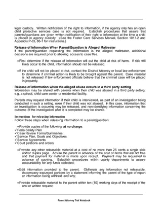 Parent Attorney Trial Notebook
legal custody. Written notification of the right to information, if the agency only has an open
child protective services case is not required. Establish procedures that assure that
parents/guardians are given written notification of their right to information at the time a child
is placed in agency custody. (See the Foster Care Services Manual, Section 1013.2 and
Appendix P-CL 86-1 for instructions.)
Release of Information When Parent/Guardian is Alleged Maltreater
If the parent/guardian requesting the information is the alleged maltreater, additional
decisions are required prior to allowing access to case files.
 First determine if the release of information will put the child at risk of harm. If risk will
likely occur to the child, information should not be released.
 If the child will not be placed at risk, contact the District Attorney or local law enforcement
to determine if criminal action is likely to be brought against the parent. Case material
is not released if law enforcement officials believe that the criminal case will be placed
in jeopardy.
Release of information when the alleged abuse occurs in a third party setting
Information may be shared with parents when their child was abused in a third party setting:
e.g. a school, child care center or residential facility.
Parents may request information if their child is interviewed, as part of an investigation being
conducted in such a setting, even if their child was not abused. In this case, information that
an investigation is occurring may be released, and non-identifying information concerning the
outcome of the investigation after it is completed may be shared.
Instructions for releasing information
Follow these steps when releasing information to a parent/guardian:
 Provide copies of the following at no charge:
Form Safety Plan
Case Review Forms/Summaries
Service Plan, Goals and Objectives
Service Agreements
Court petitions and orders
 Provide any other releasable material at a cost of no more than 25 cents a single side
and/or duplex page. Advise the parent in advance of the cost of items that are not free
and that payment for material is made upon receipt. Payment may be requested in
advance of copying. Establish procedures within county departments to assure
accountability for any funds collected;
 Edit information provided to the parent. Obliterate any information not releasable.
Accompany expunged portions by a statement informing the parent of the type of report
or information being withheld and why;
 Provide releasable material to the parent within ten (10) working days of the receipt of the
oral or written request;
 