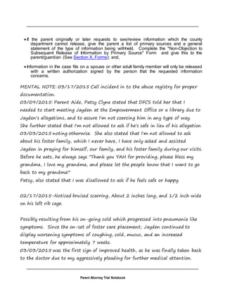 Parent Attorney Trial Notebook
 If the parent originally or later requests to see/review information which the county
department cannot release, give the parent a list of primary sources and a general
statement of the type of information being withheld. Complete the "Non-Objection to
Subsequent Release of Information by Primary Source" Form and give this to the
parent/guardian (See Section X, Forms); and,
 Information in the case file on a spouse or other adult family member will only be released
with a written authorization signed by the person that the requested information
concerns.
MENTAL NOTE: 03/17/2015 Call incident in to the abuse registry for proper
documentation.
03/09/2015: Parent Aide, Patsy Clyne stated that DFCS told her that I
needed to start meeting Jayden at the Empowerment Office or a library due to
Jayden's allegations, and to assure I'm not coercing him in any type of way.
She further stated that I'm not allowed to ask if he's safe in lieu of his allegation
03/03/2015 noting otherwise. She also stated that I'm not allowed to ask
about his foster family, which I never have, I have only asked and assisted
Jayden in praying for himself, our family, and his foster family during our visits.
Before he eats, he always says "Thank you YAH for providing, please bless my
grandma, I love my grandma, and please let the people know that I want to go
back to my grandma!"
Patsy, also stated that I was disallowed to ask if he feels safe or happy.
02/17/2015-Noticed bruised scarring, About 2 inches long, and 1/2 inch wide
on his left rib cage.
Possibly resulting from his on-going cold which progressed into pneumonia like
symptoms. Since the on-set of foster care placement; Jayden continued to
display worsening symptoms of coughing, cold, mucus, and an increased
temperature for approximately 7 weeks.
03/03/2015 was the first sign of improved health, as he was finally taken back
to the doctor due to my aggressively pleading for further medical attention.
 