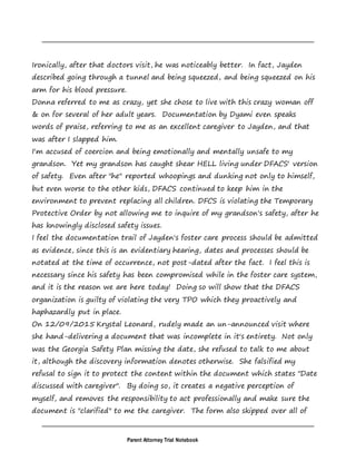 Parent Attorney Trial Notebook
Ironically, after that doctors visit, he was noticeably better. In fact, Jayden
described going through a tunnel and being squeezed, and being squeezed on his
arm for his blood pressure.
Donna referred to me as crazy, yet she chose to live with this crazy woman off
& on for several of her adult years. Documentation by Dyami even speaks
words of praise, referring to me as an excellent caregiver to Jayden, and that
was after I slapped him.
I'm accused of coercion and being emotionally and mentally unsafe to my
grandson. Yet my grandson has caught shear HELL living under DFACS' version
of safety. Even after "he" reported whoopings and dunking not only to himself,
but even worse to the other kids, DFACS continued to keep him in the
environment to prevent replacing all children. DFCS is violating the Temporary
Protective Order by not allowing me to inquire of my grandson's safety, after he
has knowingly disclosed safety issues.
I feel the documentation trail of Jayden's foster care process should be admitted
as evidence, since this is an evidentiary hearing, dates and processes should be
notated at the time of occurrence, not post-dated after the fact. I feel this is
necessary since his safety has been compromised while in the foster care system,
and it is the reason we are here today! Doing so will show that the DFACS
organization is guilty of violating the very TPO which they proactively and
haphazardly put in place.
On 12/09/2015 Krystal Leonard, rudely made an un-announced visit where
she hand-delivering a document that was incomplete in it's entirety. Not only
was the Georgia Safety Plan missing the date, she refused to talk to me about
it, although the discovery information denotes otherwise. She falsified my
refusal to sign it to protect the content within the document which states "Date
discussed with caregiver". By doing so, it creates a negative perception of
myself, and removes the responsibility to act professionally and make sure the
document is "clarified" to me the caregiver. The form also skipped over all of
 