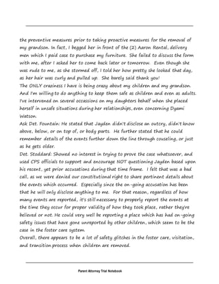 Parent Attorney Trial Notebook
the preventive measures prior to taking proactive measures for the removal of
my grandson. In fact, I begged her in front of the (2) Aaron Rental, delivery
men which I paid case to purchase my furniture. She failed to discuss the form
with me, after I asked her to come back later or tomorrow. Even though she
was rude to me, as she stormed off, I told her how pretty she looked that day,
as her hair was curly and pulled up. She barely said thank you!
The ONLY craziness I have is being crazy about my children and my grandson.
And I'm willing to do anything to keep them safe as children and even as adults.
I've intervened on several occassions on my daughters behalf when she placed
herself in unsafe situations during her relationships, even concerning Dyami
Watson.
Ask Det. Fountain: He stated that Jayden didn't disclose an outcry, didn't know
above, below, or on top of, or body parts. He further stated that he could
remember details of the events further down the line through couseling, or just
as he gets older.
Det. Stoddard: Showed no interest in trying to prove the case whatsoever, and
used CPS officials to support and encourage NOT questioning Jayden based upon
his recent, yet prior accusations during that time frame. I felt that was a bad
call, as we were denied our constitutional right to share pertinent details about
the events which occurred. Especially since the on-going accusation has been
that he will only disclose anything to me. For that reason, regardless of how
many events are reported, it's still necessary to properly report the events at
the time they occur for proper validity of how they took place, rather they're
believed or not. He could very well be reporting a place which has had on-going
safety issues that have gone unreported by other children, which seem to be the
case in the foster care system.
Overall, there appears to be a lot of safety glitches in the foster care, visitation,
and transition process when children are removed.
 