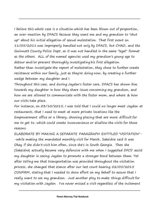 Parent Attorney Trial Notebook
I believe this whole case is a situation which has been blown out of proportion,
an over-reaction by DFACS because they want me and my grandson to "shut
up" about his initial allegation of sexual molestation. That first event on
11/05/2011 was improperly handled not only by DFACS, but CHAO, and the
Gwinnett County Police Dept, as it was not handled in the same "legal" format
as the others. ALL of the named agencies used my grandson's young age to
detour and/or prevent thoroughly investigating his first allegation.
Rather than investigate the report of molestation, they chose to further create
resistance within our family, just as they're doing now, by creating a further
wedge between my daughter and I.
Throughout this case, and during Jayden's foster care, DFACS has shown bias
towards my daughter in how they share issues concerning my grandson, and
how we are allowed to communicate with the foster mom, and where & how
our visits take place.
For instance, on 03/10/2015, I was told that I could no longer meet Jayden at
restaurants, that I need to meet at more private locations like the
Empowerment office or a library, choosing placing that are more difficult for
me to get to, which could create inconvenience or disallow the visits for those
reasons.
ELABORATE BY MAKING A SEPARATE PARAGRAPH ENTITLED "VISITATION"-
-while making the mandated monthly visit for March, Sakeidra said it was
Okay if she didn't visit him often, since she's in South Georgia. Then she
(Sakeidra) actually became very defensive with me when I suggested DFCS' assist
my daughter in seeing Jayden to promote a stronger bond between them. Yet
after telling me that transportation was provided throughout the visitation
process, she changed that stance after our last court hearing 02/05/2015
CONFIRM, stating that I needed to show effort on my behalf to assure that I
really want to see my grandson. Just another ploy to make things difficult for
my visitation with Jayden. I've never missed a visit regardless of the inclement
 