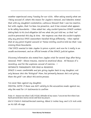 Parent Attorney Trial Notebook
weather experienced every Tuesday for our visits. After asking exactly what am
I being accused of, what's the reason for Jayden's removal, and Sakeidra stated
that with my daughter's molestation, LaDonna Stewart that I was too reactive,
but with Jayden, that I've been too proactive, and it has crossed what appears
to be safety boundaries. I then asked her, why couldn't previous DFACS workers
dating back to his 2nd allegation tell me what she just told me, so that "we"
could've prevented this day & time. Her response was that she couldn't explain
why any previous DFCS caseworkers handled things differently. I then replied
that at any point Krystal Leonard or Teresa Winfrey could've told me that I was
crossing those boundaries.
I feel DFCS wanted to take Jayden to prove a point, and now he is really in an
unsafe environment, and an official inmate of the DFACS judicial system.
Discovery information also stated how Jayden cried for several days after being
removed. FIND--Shows trauma, mental & emotional abuse. All because of a
recording, and for the unproven accusal of coercion. I
SEPARATE PARAGRAPH FOR BIAS & REASONS.
DFACS is more comfortable and pro giving Jayden back to my daughter, not
only because she's the "biological" Mom, but primarily because she's not giving
them the grief I am about this entire process.
I've never been against my daughter.
MENTAL NOTE: If there was ANY validity to the accusations made against me,
why the need for 19 testimonies to confirm
Psalm 4:1 Answer me when I call, O God, defender of my cause; *you set me free when I am
hard-pressed; have mercy on me and hear my prayer.
02/17/2015-Noticed bruised scarring, About 2 inches long, and 1/2 inch wide
on his left rib cage.
 