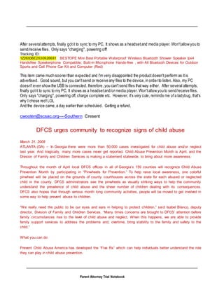 Parent Attorney Trial Notebook
After several attempts, finally gotit to sync to my PC, It shows as a headsetand media player. Won'tallow you to
send/receive files. Only says "charging", powering off!
Tracking ID:
1Z26X36E2630926681 BESTOPE Mini Best Portable Waterproof Wireless Bluetooth Shower Speaker Ipx4
Handsfree Speakerphone Compatible, Bulit-in Microphone Hands-free , with All Bluetooth Devices for Outdoor
Sports and Cell Phone Car Kit and Computer (Red)
This item came much sooner than expected and I'm very disappointed the productdoesn'tperform as itis
advertised. Good sound, butyou can'tsend or receive any files to the device,in order to listen. Also, my PC
doesn'teven show the USB is connected, therefore, you can'tsend files that way either. After several attempts,
finally gotit to sync to my PC, It shows as a headsetand/or media player. Won'tallow you to send/receive files.
Only says "charging", powering off, charge complete etc. However, it's very cute, reminds me ofa ladybug, that's
why I chose red!LOL
And the device came,a day earlier than scheduled. Getting a refund.
cwooten@scsac.org----Southern Cresent
DFCS urges community to recognize signs of child abuse
March 31, 2008
ATLANTA (GA) – In Georgia there were more than 50,000 cases investigated for child abuse and/or neglect
last year. And tragically, many more cases never get reported. Child Abuse Prevention Month is April, and the
Division of Family and Children Services is making a statement statewide, to bring about more awareness.
Throughout the month of April local DFCS offices in all of Georgia’s 159 counties will recognize Child Abuse
Prevention Month by participating in “Pinwheels for Prevention.” To help raise local awareness, one colorful
pinwheel will be placed on the grounds of county courthouses across the state for each abused or neglected
child in the county. DFCS administrators see the pinwheels as visually striking ways to help the community
understand the prevalence of child abuse and the sheer number of children dealing with its consequences.
DFCS also hopes that through various month long community activities, people will be moved to get involved in
some way to help prevent abuse to children.
“We really need the public to be our eyes and ears in helping to protect children,” said Isabel Blanco, deputy
director, Division of Family and Children Services. “Many times concerns are brought to DFCS’ attention before
family circumstances rise to the level of child abuse and neglect. When this happens, we are able to provide
family support services to address the problems and, overtime, bring stability to the family and safety to the
child.”
What you can do:
Prevent Child Abuse America has developed the “Five Rs” which can help individuals better understand the role
they can play in child abuse prevention.
 