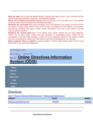 Parent Attorney Trial Notebook
Raise the issue: Call or write your elected officials to educate them about issues in your community and the
need for child abuse prevention, intervention, and treatment programs.
Reach out to children and parents: Supporting kids and parents in your own family and in the extended
community helps reduce the likelihood of child abuse and neglect.
Remember the risk factors: Child abuse and neglect occur in all segments of our society, but the risk factors
are greater in families where parents abuse alcohol or drugs, are isolated from their families or communities,
have difficulty controlling their anger or stress, appear uninterested in the care of their children, and have
mounting personal problems.
Recognize the warning signs: Some of the warning signs include: children who are overly aggressive,
children who are often hungry, children who have mysterious or unexplainable bruises, children who are
unsupervised or left home alone frequently, children who aren’t adequately dressed for the weather, children
who have low self-esteem, children who show interest in sex that’s not appropriate for his or her age.
Report suspected abuse or neglect: If a person suspects a child is being abused, report it to the county
DFCS office or your local Police Department.
For information contact:
Beverly Jones, 404-657-1387
bjjones2@ Online Directives Information
System (ODIS)
 Home

 Manuals

 Search

 What's New

 Help

 Glossary

 Login
Directives
Index >> Division ofFamily and Children Services >> Childcare and ParentServices
SUBJECT POLICY MANUAL
Childcare and Parent Services POL3540 MAN3540
 