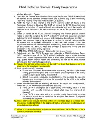 Child Protective Services: Family Preservation
Social Services Manual Child Protective Chapter 2100, Section VII
September 2000 Page 3
Welfare Information System.
4. Complete the Service Authorization Detail page in Georgia SHINES and submit
the referral to the selected provider within one business day of the Preliminary
Protective Hearing if the child remains in DFCS custody.
5. Notify the CCT of the referral to the CCFA provider within 24 hours of the
Preliminary Protective Hearing. The CCT will contact the DFCS Case Manager
regarding scheduling of medical/dental appointments and send the receipt of
medical/dental information for the assessment to the CCFA provider within 17
days.
6. Within 24 hours of the CCFA provider accepting the referral, provide written
notice of intent to complete the CCFA to the birth family and placement provider
outlining the family assessment process and introducing the selected provider.
7. Within two business days of the provider accepting the referral, make available
for review any background information on the child and parents. Obtain the
appropriate release of information prior to releasing protected health information
on the parents (i.e., HIPAA). Allow the provider to review the record with the
exception of the names of any reporters.
NOTE: Only DFCS staff may copy documents from a case record.
8. Collaborate with the CCFA Provider and schedule a Multi-Disciplinary Team
(MDT) meeting as part of the CCFA within 25 calendar days of a child entering
foster care. Include representatives from at least three professional disciplines
(e.g., public health, mental health, and education) as well as the child, his/her
parents, and their informal support team.
9. Provide the parents written notice of the MDT at least five business days in
advance of the scheduled meeting date.
10.Participate in the MDT meeting
a. Ensure the FTM/MDT recommendations concerning the child’s placement
setting, permanency plan, and service needs (including those of the family
and/or caregiver) are clearly documented.
b. Select reasonable, achievable goals/objectives that address the specific
behaviors or conditions that must be corrected for the child to be safely
returned to the parent.
11.Within five business days of receiving the final CCFA report and billing invoice,
review the CCFA information for quality and accuracy.
a. If the CCFA is incomplete or of poor quality, immediately return it to the
provider with specific information about what must be improved or
changed.
b. If the CCFA is complete and of acceptable quality, immediately approve
the invoice, submit to the supervisor for approval, then forward to regional
accounting for payment.
12.Make appropriate service referrals within five business days to address non-
emergency needs identified in the approved CCFA. Emergency needs require an
immediate service referral.
13.Initiate a home evaluation of any relative identified within the CCFA report as a
potential placement resource.
 