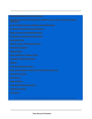 Parent Attorney Trial Notebook
Placement-Re-Placement Safety Screenings
Financial and Non-Financial Supports for Children in Foster Care or Who Have Achieved
Permanency
Six and 12 Month Reviews of ERR,RCS, SG, NRSG Payments
Comprehensive Child and Family Assessment
Medical, Dental, and Developmental Needs
Psychological and Behavioral Health Needs
Educational Needs
Spiritual, Social, and Recreational Needs
Child Safety Equipment
Childcare Needs
Service Needs of an Immigrant Child
Purposeful Contact Requirements
Visitation
Preserving Sibling Connections
Minor Parent Expecting or Who Has a Child While in Foster Care
Permanency Planning
Case Planning
Missing Children
Youth Absent Without Permission
Conditions for Return
Case Closure
"Protecting children and promoting their well-being through excellence in courtroom advocacy."
 