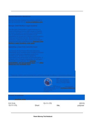 Parent Attorney Trial Notebook
Special Education Resources
You can find lots of great information related to
special education law at www.wrightslaw.com.
Georgia Child Welfare Legal Academy
The Georgia Child Welfare Legal Academy is a
series of trainings from a wide range of experts
on topics relevant to juvenile court practitioners.
It is co-sponsored by the Supreme Court
Committee on Justice for Children and the Barton
Child Law and Policy Center. All sessions are
archived on video and many of the presentation
handouts are also available on the Georgia Child
Welfare Legal Academy web page.
Appealing a Case from Juvenile Court
Our friends at the Parent Attorney Advocacy
Committee have created some excellent resources
to support attorneys appealing cases from
juvenile court. While it was targeted to
dependency and termination of parental rights, it
contains a lot of helpful information for all types
of juvenile court appeals. The training
presentation can be accessed here, and other
resources are available here.
"Protecting children and promoting their well-being through excellence in courtroom advocacy."
GACC
is an affiliate of the
National Association
of Counsel for
Children
GACC
Attn: Jane Okrasinski
145 Three Oaks Drive
Athens, Georgia 30607
Phone: 706-546-8902
Email: info@gaccchildlaw.org
Pretrial Procedures
Here's a standing order from Enotah Judicial Circuit laying out pretrial discovery and evidence issues.
O.C.G.A. 15-11-170 (2010)
15-11-170. Short title; purpose
 