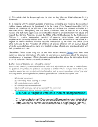 Parent Attorney Trial Notebook
(a) This article shall be known and may be cited as the "Georgia Child Advocate for the
Protection of Children Act."
(b) In keeping with this article's purpose of assisting, protecting, and restoring the security of
children whose well-being is threatened, it is the intent of the General Assembly that the
mission of protection of the children of this state should have the greatest legislative and
executive priority. Recognizing that the needs of children must be attended to in a timely
manner and that more aggressive action should be taken to protect children from abuse and
neglect, the General Assembly creates the Office of the Child Advocate for the Protection of
Children to provide independent oversight of persons, organizations, and agencies
responsible for providing services to or caring for children who are victims of child abuse and
neglect, or whose domestic situation requires intervention by the state. The Office of the
Child Advocate for the Protection of Children will provide children with an avenue through
which to seek relief when their rights are violated by state officials and agents entrusted with
their protection and care.
Disclaimer: These codes may not be the most recent version. Georgia may have more
current or accurate information. We make no warranties or guarantees about the accuracy,
completeness, or adequacy of the information contained on this site or the information linked
to on the state site. Please check official sources.
Q. What forms of discipline am I allowed to enforce?
A.Your current parenting style will determine how much of an adjustment you will need to make to follow
our guidelines. Our policies and guidelines are designed to protect both you and your foster children. We
only allow appropriate, non-physical methods of discipline, such as removing privileges, giving “time outs”
and using rewards, encouragement and praise for good behavior. Some of our discipline rules:
 NO physical punishment
 NO withholding meals, clothing, or shelter
 NO verbal abuse or name-calling
 NO threats to have a child removed
 NO physically strenuous work or exercise solely for punishment
 NO allowing other children to punish the foster child
 CREATE A “Right to Vote on a Plan of Reorganization”.

 C:UserschokmahDocumentsScreamInc.org-Website
 http://athens.communitiesinschools.org/?page_id=742
 