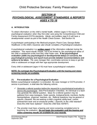 Child Protective Services: Family Preservation
Social Services Manual Child Protective Chapter 2100, Section VII
September 2000 Page 31
SECTION III
PSYCHOLOGICAL ASSESSMENT STANDARDS & REPORTS
AGES 4 TO 18
A. INTRODUCTION
To obtain information on the child’s mental health, children (ages 4-18) require a
psychological evaluation when they first enter care using the Comprehensive Child and
Family Assessment (CCFA) standards. Infants and toddlers (age 0-3) will have a
developmental screen as part of the Health Check Screen. See Section VII.
A psychologist participating in the Medicaid program, Peach Care, Georgia Better
Healthcare or the child's insurance plan should complete a Psychological evaluation.
A psychological evaluation is a written report of the information collected during the
evaluation. This report should include, but is not limited to, the psychological status of
the child or adolescent at the time they enter foster care. If the psychological
evaluation yields any psychological or developmental delays or concerns, the
psychological summary and report must provide detailed recommendations and
actions to be taken. The case manager then coordinates services to keep or get the
child or adolescent on target with their age appropriate development.
Every child or adolescent (ages 4-18) must have a psychological evaluation.
NOTE: Do not begin the Psychological Evaluation until the hearing and vision
screening results are available.
(1) Pre-evaluation for a Psychological Evaluation
Before a psychological evaluation is conducted, the case manager or CCFA provider, if
service is purchased, is shall take the following actions:
 Generate a referral question before the request for a psychological evaluation is
sent to the psychologist. (See Pre-Evaluation Checklist) An individual or a team
may generate the referral question. Ideas for a referral question may be
gathered from case managers, foster parents, biological family members, facility
representatives, physician, teachers, etc. Referral questions may be general or
specific. (General: We are seeking a child’s cognitive ability level, current
achievement level and an emotional profile.) (Specific: Is this child retarded?
Does this child have dyslexia? Does this child have ADHD?)
 The provider must have a hearing and vision screening completed prior to
beginning the evaluation. Do not begin the evaluation until the hearing and
vision screening results are available for your records.
 