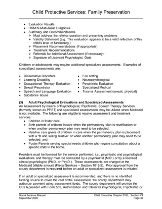 Child Protective Services: Family Preservation
Social Services Manual Child Protective Chapter 2100, Section VII
September 2000 Page 33
 Evaluation Results
 DSM IV-Multi-Axial Diagnosis
 Summary and Recommendations
 Must address the referral question and presenting problems
 Validity Statement (e.g. This evaluation appears to be a valid reflection of this
child's level of functioning.)
 Placement Recommendations (if appropriate)
 Treatment Recommendations
 Referrals for Additional Assessment (if necessary)
 Signature of Licensed Psychologist, Date
Children or adolescents may require additional specialized assessments. Examples of
specialized assessments are:
 Dissociative Disorders  Fire setting
 Learning Disability  Neuropsychological
 Occupational Therapy Evaluation  Psychiatric Evaluation
 Sexual Perpetrator  Specialized Medical
 Speech and Language Evaluation
 Substance abuse
 Trauma Assessment (sexual, physical)
(3) Adult Psychological Evaluations and Specialized Assessments
An Assessment by means of Psychological, Psychiatric, Speech Therapy Services
(formerly known as PPST) and specialized assessments may be utilized when Medicaid
is not available. The following are eligible to receive assessment and treatment
services:
 Children in foster care,
 Birth parents of children in care when the permanency plan is reunification or
when another permanency plan may need to be selected,
 Relative care givers of children in care when the permanency plan is placement
with a “fit and willing relative” or when another permanency plan may need to be
selected, and
 Foster Parents serving special needs children who require consultation about a
specific child in the home.
Providers must be licensed for the service performed; i.e., psychiatric and psychological
evaluations and therapy must be conducted by a psychiatrist (M.D.) or by a licensed
clinical psychologist (Ph.D. or Psy.D.). These assessments are charged at the
Medicaid billable amount (Fiscal Services – Section 1016.5). Prior approval from the
county department is required before an adult or specialized assessment is initiated.
If an adult or specialized assessment is recommended, and there is no identified
funding source to cover the cost of the assessment, the county department may
authorize payment using assessment funds. The county department will provide the
CCFA provider with Form 535, Authorization and Claim for Psychological, Psychiatric or
 