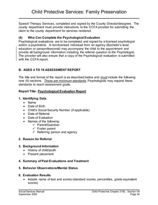 Child Protective Services: Family Preservation
Social Services Manual Child Protective Chapter 2100, Section VII
September 2000 Page 34
Speech Therapy Services, completed and signed by the County Director/designee. The
county department must provide instructions to the CCFA provider for submitting the
claim to the county department for services rendered.
(4) Who Can Complete the Psychological Evaluation
Psychological evaluations are to be completed and signed by a licensed psychologist
and/or a psychiatrist. A non-licensed individual from an agency (Bachelor’s level
education or paraprofessional) may accompany the child to the appointment and
provide all background information including the referral question to the Psychologist.
The provider will also ensure that a copy of the Psychological evaluation is submitted
with the CCFA report.
B. AGES 4 TO 18 ASSESSMENT REPORT
The title and format of the report is as described below and must include the following
nine (9) sections. These are minimum standards. Psychologists may expand these
standards to reach assessment goals.
Report Title: Psychological Evaluation Report
1. Identifying Data
 Name
 Date of Birth
 Child's Social Security Number (if applicable)
 Date of Referral
 Date of Evaluation
 Names of the following:
 Parent/Guardian
 Foster parent
 Referring person and agency
2. Reason for Referral
3. Background Information
 History of child/youth
 Present placement
4. Summary of Past Evaluations and Treatment
5. Behavior Observations/Mental Status
6. Evaluation Results
 Include name of test and scores (standard scores, percentiles, grade equivalent
scores)
 
