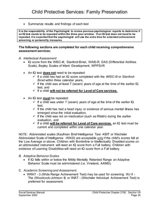 Child Protective Services: Family Preservation
Social Services Manual Child Protective Chapter 2100, Section VII
September 2000 Page 35
 Summarize results and findings of each test
It is the responsibility of the Psychologist to review previous psychological reports to determine if
an IQ test needs to be repeated within the three-year window. If an IQ test does not need to be
repeated, it is expected that the psychologist will use the extra time for extended achievement
screening or personality measures.
The following sections are completed for each child receiving comprehensive
assessment services:
A. Intellectual Assessment
 IQ score from the WISC-III, Stanford-Binet, WAIS-R, DAS (Differential Abilities
Scale), Bayley Scales of Infant Development, WPPSI-R
 An IQ test does not need to be repeated:
 If a child has had an IQ score completed with the WISC-III or Stanford-
Binet within three calendar years,
 If the child was at least 7 (seven) years of age at the time of the earlier IQ
test, and
 If a child will not be referred for Level of Care services.
 An IQ test must be repeated:
 If a child was under 7 (seven) years of age at the time of the earlier IQ
test,
 If the child has had a head injury or evidence of serious mental illness has
emerged since the initial evaluation,
 If the child was not on medication (such as Ritalin) during the earlier
evaluation, and
 If a child will be referred for Level of Care services, an IQ test must be
current and completed within one calendar year.
NOTE: Abbreviated scales (Kaufman Brief Intelligence Test -KBIT or Wechsler
Abbreviated Scale of Intelligence -WASI) are acceptable only if the child's scores fall at
the Low Average or above. Children with Borderline or Intellectually Disabled scores on
an abbreviated instrument will need an IQ score from a Full battery. Children with
evidence of Learning Disabilities will need an IQ score from a Full battery.
B. Adaptive Behavior Scales
 If IQ falls within or below the Mildly Mentally Retarded Range an Adaptive
Behavior Scale must be administered (i.e. Vineland, AAMD).
C. Academic Screening and Assessment.
 WRAT - 3 (Wide Range Achievement Test) may be used for screening. WJ II -
The (Woodcock-Johnson II) or WIAT - (Wechsler Individual Achievement Test) is
preferred for assessment.
 