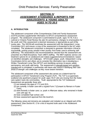 Child Protective Services: Family Preservation
Social Services Manual Child Protective Chapter 2100, Section VII
September 2000 Page 37
SECTION IV
ASSESSMENT STANDARDS & REPORTS FOR
ADOLESCENTS & YOUNG ADULTS
AGES 14 TO 20.5
A. INTRODUCTION
The adolescent component of the Comprehensive Child and Family Assessment
(CCFA) provides supplemental information to DFCS’ comprehensive assessment
program. The adolescent component is administered to youth, ages 14-18, if at a
Judicial or Citizens Panel Review the plan for permanency changes to emancipation for
the youth and if the assessment is deemed necessary or appropriate as part of the
review plan. The SSCM will coordinate the assessment with the Independent Living
Coordinator (ILC) and ensure a copy of the assessment is forwarded to the ILC when
completed. The adolescent component is designed to generate information critical to
successfully guiding young people in their journey from foster care to achieving self-
sufficiency. The observations and recommendations derived from the assessment are
presented at a Multi-Disciplinary Team (MDT) staffing. The MDT explores service and
treatment options for an adolescent and makes suggestions/recommendations based
on identified strengths and challenges. DFCS staff, judges, youth, Independent Living
Coordinators (ILCs) and others are to consider this information key in developing a
Written Transitional Living Plan (WTLP) and identifying services to assure safety,
permanency and youth well being. The assessment is strength-based and solution-
oriented and is completed in partnership with teens who assist in identifying their own
areas of strength and challenges as they move toward transition.
The adolescent component of the assessment also serves as a determinant for
participation in DFCS’ Transitional Living Program (TLP). The TLP is a supervised,
scattered site apartment program for youth ages 18-21 who are moving from the foster
care system back into communities. Youth appropriate for the TLP Adolescent
Assessment are generally those who:
(1) are between the ages of 17.5 and 20.5,
(2) are currently in foster care with a signed Form 7 (Consent to Remain in Foster
Care),
(3) were formerly in foster care; i.e. youth in Aftercare status, who remained in foster
care until age 18,
(4) have completed high school, and
(5) have assessment approval from the local ILC.
The following areas and domains are evaluated and included as an integral part of the
assessment: (See Section IV, C for a list of required tools used in the Adolescent
Component.)
 