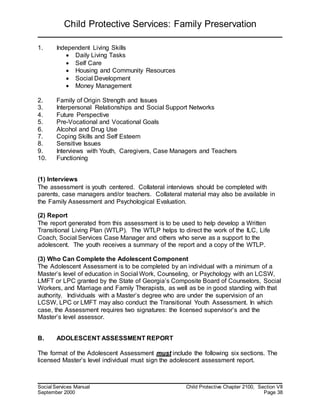 Child Protective Services: Family Preservation
Social Services Manual Child Protective Chapter 2100, Section VII
September 2000 Page 38
1. Independent Living Skills
 Daily Living Tasks
 Self Care
 Housing and Community Resources
 Social Development
 Money Management
2. Family of Origin Strength and Issues
3. Interpersonal Relationships and Social Support Networks
4. Future Perspective
5. Pre-Vocational and Vocational Goals
6. Alcohol and Drug Use
7. Coping Skills and Self Esteem
8. Sensitive Issues
9. Interviews with Youth, Caregivers, Case Managers and Teachers
10. Functioning
(1) Interviews
The assessment is youth centered. Collateral interviews should be completed with
parents, case managers and/or teachers. Collateral material may also be available in
the Family Assessment and Psychological Evaluation.
(2) Report
The report generated from this assessment is to be used to help develop a Written
Transitional Living Plan (WTLP). The WTLP helps to direct the work of the ILC, Life
Coach, Social Services Case Manager and others who serve as a support to the
adolescent. The youth receives a summary of the report and a copy of the WTLP.
(3) Who Can Complete the Adolescent Component
The Adolescent Assessment is to be completed by an individual with a minimum of a
Master’s level of education in Social Work, Counseling, or Psychology with an LCSW,
LMFT or LPC granted by the State of Georgia’s Composite Board of Counselors, Social
Workers, and Marriage and Family Therapists, as well as be in good standing with that
authority. Individuals with a Master’s degree who are under the supervision of an
LCSW, LPC or LMFT may also conduct the Transitional Youth Assessment. In which
case, the Assessment requires two signatures: the licensed supervisor’s and the
Master’s level assessor.
B. ADOLESCENT ASSESSMENT REPORT
The format of the Adolescent Assessment must include the following six sections. The
licensed Master’s level individual must sign the adolescent assessment report.
 