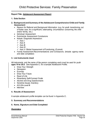 Child Protective Services: Family Preservation
Social Services Manual Child Protective Chapter 2100, Section VII
September 2000 Page 39
Report Title: Adolescent Assessment Report
1. Data Section
2. Background and Summary of the Adolescent Comprehensive Child and Family
Assessment
 Reason for Referral and Background Information (e.g. for youth transitioning out
of foster care, for a significant, extenuating circumstance concerning the child
and/or family, etc.)
 Individual Assessment
 Summarize Assessment Conclusions
 Include Diagnostic Impression:
 Axis I
 Axis II:
 Axis III:
 Axis IV:
 Axis V: Global Assessment of Functioning (Current)
 Family Assessment Recommendations and Conclusions. (Include agency name
and date completed)
3. List Instruments Used
All instruments and the name of the person completing each must be used for youth
ages 14 to 20.5. See Appendix C. for a sample Adolescent Profile.
 Draw Your Strength
 Genogram
 Ecomap
 Draw Your Future
 Road of Life
 Rosenberg Self-Concept Scale
 Alcohol and Drug Questionnaire
 Sensitive Issues Inventory
 ACLSA-Level III
 Interview
4. Results of Assessment
A sample adolescent profile template can be found in Appendix C.
5. Summary and Recommendations
6. Name, Signature and Date Completed
Reminders
 