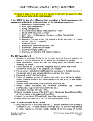 Child Protective Services: Family Preservation
Social Services Manual Child Protective Chapter 2100, Section VII
September 2000 Page 4
14.Submit a copy of the CCFA to the Juvenile Court within 30 days of a child
entering care along with the initial case plan.
If the SSCM (in lieu of a CCFA provider) completes a Family Assessment, the
assessment will include, but is not limited to, the following components:
a. Household Composition/Key Data
b. Prior Agency Involvement
c. Living Arrangements
d. General Financial Status and Employment History
e. Health of All Household Members
f. DHR Form 419, Background Information on State Agency Child
g. Marital Status
h. History of Criminal Activity (list existing or known information; a criminal
records check is not required)
i. Education Status
j. Relationship between Parent and Child
k. Family and Community Resources
l. Family’s Strengths and Needs
m. Summary, Conclusions, and Recommendations
The CCFA provider will:
1. Contact the applicable SSCM by fax or email within 48 hours of receiving the
referral to indicate whether or not the referral will be accepted or declined.
2. Make face-to-face contact with the birth family within two business days of
accepting the referral.
3. Collaborate with the CCT to obtain completed medical, dental, and trauma
assessment for inclusion in the completed CCFA report.
4. Provide written notice to the SSCM within five business days if unable to make
the required face-to-face contact within the designated time frame.
5. Engage all pertinent family members.
6. Explore all available sources of possible information about the family, including
making collateral contacts with individuals/agencies that know or have worked
with the family.
7. Observe family interactions, living conditions, behaviors, etc.
8. Review formal evaluations and treatment summaries (e.g., medical,
psychological, drug and alcohol assessments, etc.)
9. Attend court hearings, MDT and FTMs.
10.Submit completed sections of the CCFA within 10 calendar days of being notified
of the termination or cancellation of the CCFA.
11.Submit the completed CCFA within 25 days of the referral date.
12.Make additions/corrections to the CCFA recommended by DFCS.
If the CCFA is cancelled, the SSCM will:
1. Notify the provider (if applicable) and the CCT as soon as the decision is made to
cancel the CCFA. The initial notification may be made via telephone and followed
by written notification. The CCT must be notified via the Amerigroup GA families
 