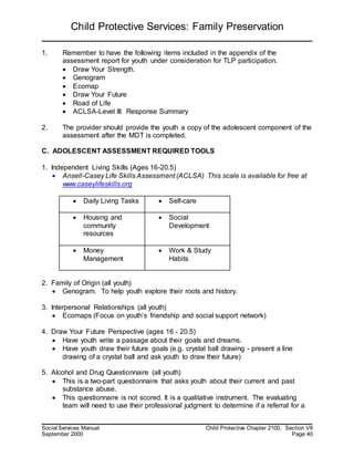 Child Protective Services: Family Preservation
Social Services Manual Child Protective Chapter 2100, Section VII
September 2000 Page 40
1. Remember to have the following items included in the appendix of the
assessment report for youth under consideration for TLP participation.
 Draw Your Strength.
 Genogram
 Ecomap
 Draw Your Future
 Road of Life
 ACLSA-Level III: Response Summary
2. The provider should provide the youth a copy of the adolescent component of the
assessment after the MDT is completed.
C. ADOLESCENT ASSESSMENT REQUIRED TOOLS
1. Independent Living Skills (Ages 16-20.5)
 Ansell-Casey Life Skills Assessment (ACLSA) This scale is available for free at
www.caseylifeskills.org
 Daily Living Tasks  Self-care
 Housing and
community
resources
 Social
Development
 Money
Management
 Work & Study
Habits
2. Family of Origin (all youth)
 Genogram. To help youth explore their roots and history.
3. Interpersonal Relationships (all youth)
 Ecomaps (Focus on youth’s friendship and social support network)
4. Draw Your Future Perspective (ages 16 - 20.5)
 Have youth write a passage about their goals and dreams.
 Have youth draw their future goals (e.g. crystal ball drawing - present a line
drawing of a crystal ball and ask youth to draw their future)
5. Alcohol and Drug Questionnaire (all youth)
 This is a two-part questionnaire that asks youth about their current and past
substance abuse.
 This questionnaire is not scored. It is a qualitative instrument. The evaluating
team will need to use their professional judgment to determine if a referral for a
 