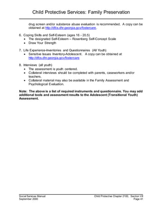 Child Protective Services: Family Preservation
Social Services Manual Child Protective Chapter 2100, Section VII
September 2000 Page 41
drug screen and/or substance abuse evaluation is recommended. A copy can be
obtained at http://dfcs.dhr.georgia.gov/fostercare.
6. Coping Skills and Self-Esteem (ages 16 - 20.5)
 The designated Self-Esteem – Rosenberg Self-Concept Scale
 Draw Your Strength
7. Life Experience-Inventories and Questionnaires (All Youth)
 Sensitive Issues Inventory-Adolescent. A copy can be obtained at
http://dfcs.dhr.georgia.gov/fostercare
8. Interviews (all youth)
 The assessment is youth centered.
 Collateral interviews should be completed with parents, caseworkers and/or
teachers.
 Collateral material may also be available in the Family Assessment and
Psychological Evaluation.
Note: The above is a list of required instruments and questionnaire. You may add
additional tools and assessment results to the Adolescent (Transitional Youth)
Assessment.
 