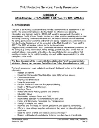 Child Protective Services: Family Preservation
Social Services Manual Child Protective Chapter 2100, Section VII
September 2000 Page 42
SECTION V
ASSESSMENT STANDARDS & REPORTS FOR FAMILIES
A. INTRODUCTION
The goal of the Family Assessment is to provide a comprehensive assessment of the
family. The assessment provides the foundation for effective case planning,
intervention and decision-making. DFCS staff uses the assessment information to
assist judges, CASA, Citizen Panels, families and other providers working with the child
and family in making placement decisions and the identification of services to ensure
the safety, permanency and child and family well-being. Observations and information
from the Family Assessment will be presented at the Multi-Disciplinary Team staffing
(MDT). The MDT will explore options for the family and make
suggestions/recommendations about placement and service interventions/provisions for
the family (e.g. family preservation, family therapy, parent aide, etc). Goals that are
positively stated, measurable, and address the specific behaviors or conditions that
must be corrected for the child to be safely returned, will be incorporated in the initial
case plan for the family.
The Case Manager will be responsible for updating the Family Assessment at a
minimum of every two years per Social Services Policy Manual reference 1006
The family assessment must include (if applicable), but is not limited to, the following
information:
 Reason for Referral
 Household Composition/Key Data (See page 39 for various stages)
 Clinical Observation
 Prior Agency Involvement
 Living Arrangements
 General Financial Status and Employment History
 Health of All Household Members
 Marriage Status
 History of Criminal Activity (parents and children)
 Education Status
 Relationship between Parent and Child
 Relationship between Placement Resource and Child
 Family and Community Resources (i.e. Transportation)
 Family's Strengths and Needs
 Relatives and resources for support, placement, and possible permanency
 Efforts to place siblings together and reasons they were not placed together, if
applicable
 Does the parent or child have Native American Heritage?
 Reason child is placed a substantial distance from their home, if applicable.
 