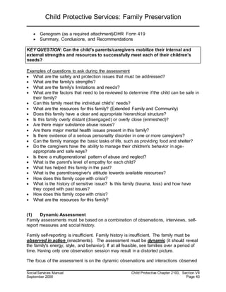 Child Protective Services: Family Preservation
Social Services Manual Child Protective Chapter 2100, Section VII
September 2000 Page 43
 Genogram (as a required attachment)/DHR Form 419
 Summary, Conclusions, and Recommendations
KEY QUESTION: Can the child's parents/caregivers mobilize their internal and
external strengths and resources to successfully meet each of their children's
needs?
Examples of questions to ask during the assessment
 What are the safety and protection issues that must be addressed?
 What are the family's strengths?
 What are the family's limitations and needs?
 What are the factors that need to be reviewed to determine if the child can be safe in
their family?
 Can this family meet the individual child's' needs?
 What are the resources for this family? (Extended Family and Community)
 Does this family have a clear and appropriate hierarchical structure?
 Is this family overly distant (disengaged) or overly close (enmeshed)?
 Are there major substance abuse issues?
 Are there major mental health issues present in this family?
 Is there evidence of a serious personality disorder in one or more caregivers?
 Can the family manage the basic tasks of life, such as providing food and shelter?
 Do the caregivers have the ability to manage their children's behavior in age-
appropriate and safe ways?
 Is there a multigenerational pattern of abuse and neglect?
 What is the parent's level of empathy for each child?
 What has helped this family in the past?
 What is the parent/caregiver's attitude towards available resources?
 How does this family cope with crisis?
 What is the history of sensitive issue? Is this family (trauma, loss) and how have
they coped with past issues?
 How does this family cope with crisis?
 What are the resources for this family?
(1) Dynamic Assessment
Family assessments must be based on a combination of observations, interviews, self-
report measures and social history.
Family self-reporting is insufficient. Family history is insufficient. The family must be
observed in action (enactments). The assessment must be dynamic (it should reveal
the family's energy, style, and behavior). If at all feasible, see families over a period of
time. Having only one observation session may result in a distorted picture.
The focus of the assessment is on the dynamic observations and interactions observed
 