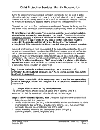 Child Protective Services: Family Preservation
Social Services Manual Child Protective Chapter 2100, Section VII
September 2000 Page 44
during the assessment. Standardized self-report instruments may be used to gather
information. Although a social history and a background information section need to be
included, this section is only one of the sections of the assessment or report. Integrate
the history and background sections into the conclusions and recommendations.
Observations need to confirm or not confirm a self-report. Observe the family in action
and do not accept their report of their behaviors as the primary source for assessment.
All parents must be interviewed. This includes absent or incarcerated, putative,
legal, adoptive or any other parent category not listed. The required method is a
face-to-face interview. If a parent is absent or incarcerated, then a telephone or
written interview is appropriate. In any case, a written explanation must be
included in the report explaining why a face-to-face interview was not
accomplished. This statement should document all attempts to secure interviews.
Extended family members must be contacted. If the custodial parents refuse to permit
contact with extended family members, the DFCS case manager determines if contact
should occur despite the custodial parent's protest. When interviewing the extended
relatives, the provider should explore resources for support, placement and possible
permanency. The Provider may also obtain information on other relatives to contact.
The CCFA Provider should contact DFCS immediately, if a relative is identified as
a placement resource for the child. DFCS may request an approved CCFA provider
to complete a home evaluation on a relative(s).
Key: Observe the family in at least one setting. Use a combination of
unstructured and structured observations. A home visit is required to complete
the Family Assessment.
Note: It is the responsibility of the assessment team to provide age-appropriate
materials to engage children and caregivers for the purpose of observation and
assessment.
(2) Stages of Assessment of Key Family Members
The family subsystems should be seen together and in separate units. It is
recommended that the assessment take place in two or three stages.
Stage I: See the parent/caregiver(s) first. During this stage the family assessor can:
 Determine who is in the household.
 Identify family members (not living in the household) relatives who have an impact or
important role for this family (e.g. grandmothers, parents, etc.). Are any of these
individuals’ potential placement resources for the child?
 Identify non-family members who are important to this family (e.g.
boyfriend/girlfriends, pastors, neighbors, etc.).
 