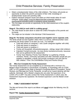 Child Protective Services: Family Preservation
Social Services Manual Child Protective Chapter 2100, Section VII
September 2000 Page 45
 Obtain a developmental history of the child (children). This history will provide an
opportunity to obtain the parent's perception of their child, knowledge of
developmental issues and parenting skills.
 Explore individual caregiver issues and obtain an initial mental status for each
caregiver. At this stage, it may be determined that a parent(s) require a
psychological evaluation and/or a substance abuse evaluation.
 This first stage can provide an opportunity for the initial assessment of the couple's
relationship.
Stage II: The child (or each child in a sibling group)
 The child should be seen alone to obtain the Child's Perception of his parents and
his family.
 This stage can be included in the Individual Child Assessment.
Stage III: The family subsystems should be seen together and in separate units.
The family should be seen together unless there is a serious, well-documented basis
preventing the family system to be seen as a unit. For example:
 Child with parent (or caregiver) 1 and 2 (both caregivers together with child)
 Child with parent or caregiver 1
 Child with parent or caregiver 2
 Family unit (household unit-parents/caregivers, siblings, target child (children)
 Extended Family/Community: As many family members/community resources
that can be gathered for the assessment.
 Family Team Meeting ("Family Team Meeting” is a gathering of family
members, friends, community specialists and other interested people who join
together to strengthen a family and provide a protection and care plan for
their children." From The Child Welfare Policy and Practice Group).
(3) Who Can Complete the Family Assessment
The Family Assessment is to be completed by an individual with a minimum of a
Master’s level of education in Social Work, Counseling, or Psychology with an LCSW,
LMFT or LPC granted by the State of Georgia’s Composite Board of Counselors, Social
Workers, and Marriage and Family Therapists, as well as be in good standing with that
authority. Individuals with a Master’s degree who are under the supervision of an
LCSW, LPC or LMFT may also conduct the Family Assessment. In which case, the
Assessment requires two signatures: the licensed supervisor’s and the Master’s level
assessor.
B. FAMILY ASSESSMENT REPORT
The title and format of the report is as follows and must include the following nine (9)
sections.
Report Title: Family Assessment Report
 