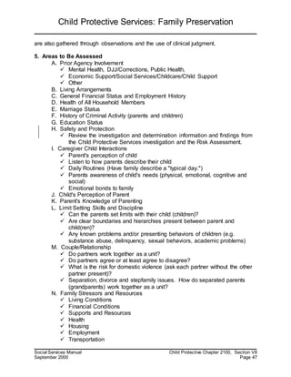 Child Protective Services: Family Preservation
Social Services Manual Child Protective Chapter 2100, Section VII
September 2000 Page 47
are also gathered through observations and the use of clinical judgment.
5. Areas to Be Assessed
A. Prior Agency Involvement
 Mental Health, DJJ/Corrections, Public Health,
 Economic Support/Social Services/Childcare/Child Support
 Other
B. Living Arrangements
C. General Financial Status and Employment History
D. Health of All Household Members
E. Marriage Status
F. History of Criminal Activity (parents and children)
G. Education Status
H. Safety and Protection
 Review the investigation and determination information and findings from
the Child Protective Services investigation and the Risk Assessment.
I. Caregiver Child Interactions
 Parent's perception of child
 Listen to how parents describe their child
 Daily Routines (Have family describe a "typical day.")
 Parents awareness of child's needs (physical, emotional, cognitive and
social)
 Emotional bonds to family
J. Child's Perception of Parent
K. Parent's Knowledge of Parenting
L. Limit Setting Skills and Discipline
 Can the parents set limits with their child (children)?
 Are clear boundaries and hierarchies present between parent and
child(ren)?
 Any known problems and/or presenting behaviors of children (e.g.
substance abuse, delinquency, sexual behaviors, academic problems)
M. Couple/Relationship
 Do partners work together as a unit?
 Do partners agree or at least agree to disagree?
 What is the risk for domestic violence (ask each partner without the other
partner present)?
 Separation, divorce and stepfamily issues. How do separated parents
(grandparents) work together as a unit?
N. Family Stressors and Resources
 Living Conditions
 Financial Conditions
 Supports and Resources
 Health
 Housing
 Employment
 Transportation
 