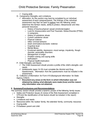 Child Protective Services: Family Preservation
Social Services Manual Child Protective Chapter 2100, Section VII
September 2000 Page 48
 Coping skills
O. Caregiver(s) Strengths and Limitations
 Information for this section may best be completed by an individual
assessment of each caregiver/parent. The findings of the individual
assessment may then be used to explore how the following areas
determine this family's needs, ability to protect, interpersonal and intra-
personal resources:
o History of trauma-physical sexual emotional-neglect
o Look for disassociation and Post Traumatic Stress Disorder (PTSD)
in caregivers.
o History of substance abuse
o Current substance abuse
o Physical violence
o Other criminal behavior
o Adult victimization-domestic violence
o Cognitive level
o Mental Illness
o Emotional stability, depression, mood swings, impulsivity, though
disorder, personality disorders
o Management of anger
o Problem solving and coping skills
o Self-esteem
o Physical health-medication
P. Child Strengths and Needs
 The Child Assessment should provide a profile of the child's strengths and
needs.
 Adolescents (ages 14-18) must complete the Alcohol and Drug
Questionnaire. Information from the questionnaire must be included in the
assessment.
Q. Collection of Information for Form 419 (Background Information for State
Agency CHILD)
 Document any areas on the form in which information was not
obtained by stating what attempts were made (how) and the reason
why information was not obtained.
6. Summary/Conclusions and Recommendations
The summary section should provide a dynamic picture of the following family issues:
 Safety and Protection Issues (A review of the Risk Assessment completed in
CPS and the identification of risk factors should be included in the report)
 Strengths
 Limitations and needs
 Resources-within the nuclear family, the extended family, community resources
 Coping skills
 Fit between parent and child
 