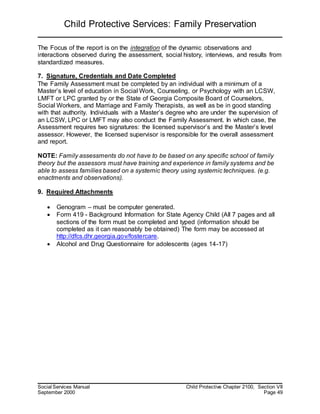 Child Protective Services: Family Preservation
Social Services Manual Child Protective Chapter 2100, Section VII
September 2000 Page 49
The Focus of the report is on the integration of the dynamic observations and
interactions observed during the assessment, social history, interviews, and results from
standardized measures.
7. Signature, Credentials and Date Completed
The Family Assessment must be completed by an individual with a minimum of a
Master’s level of education in Social Work, Counseling, or Psychology with an LCSW,
LMFT or LPC granted by or the State of Georgia Composite Board of Counselors,
Social Workers, and Marriage and Family Therapists, as well as be in good standing
with that authority. Individuals with a Master’s degree who are under the supervision of
an LCSW, LPC or LMFT may also conduct the Family Assessment. In which case, the
Assessment requires two signatures: the licensed supervisor’s and the Master’s level
assessor. However, the licensed supervisor is responsible for the overall assessment
and report.
NOTE: Family assessments do not have to be based on any specific school of family
theory but the assessors must have training and experience in family systems and be
able to assess families based on a systemic theory using systemic techniques. (e.g.
enactments and observations).
9. Required Attachments
 Genogram – must be computer generated.
 Form 419 - Background Information for State Agency Child (All 7 pages and all
sections of the form must be completed and typed (information should be
completed as it can reasonably be obtained) The form may be accessed at
http://dfcs.dhr.georgia.gov/fostercare.
 Alcohol and Drug Questionnaire for adolescents (ages 14-17)
 