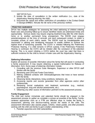 Child Protective Services: Family Preservation
Social Services Manual Child Protective Chapter 2100, Section VII
September 2000 Page 5
360º DFCS Form.
2. Include the date of cancellation in the written notification (i.e., date of the
Adjudicatory Hearing returning the child).
3. Document the verbal and written notification of cancellation in the Contact Detail
in Georgia SHINES. Indicate the full name of the person(s) notified.
PRACTICE GUIDANCE
DFCS has multiple strategies for assessing the initial well-being of children entering
foster care and providing follow-up to ensure identified needs are addressed timely and
appropriately. Serious needs may require ongoing treatment long after the child returns
home or to another permanent living arrangement. The SSCM must engage
parents/caregivers at the time of removal, and each subsequent contact, to obtain a
complete picture of each child’s needs. The SSCM must be knowledgeable and
resourceful in utilizing and developing resources to enable children to achieve the
highest level of functioning possible. The CCFA is initiated following the Preliminary
Protective Hearing, if a child remains in DFCS custody. If the Preliminary Protective
Hearing is continued, the CCFA will be initiated after the conclusion of the extended
hearing. This is to avoid initiating a CCFA before the court has ruled that there is
sufficient evidence for the child to remain in foster care until the Adjudicatory Hearing.
Gathering Information
Explore all sources of possible information about the family that will assist in conducting
a family assessment. It may require obtaining a signed Authorization for Release of
Information form. Some ways of obtaining information include:
1. Consulting with the previous Case Managers, Supervisor or other DFCS staff
familiar with the family
2. Reviewing past CPS and Foster Care history
3. Making collateral contacts with individuals/agencies that know or have worked
with the family
4. Observing family interactions, living conditions, behaviors, etc.
5. Accessing reports and records generated from other agencies and/or other
professionals
6. Reviewing formal evaluations and treatment summaries (e.g., medical,
psychological, drug and alcohol assessments, etc.)
7. Obtaining any other source of information pertinent to the assessment process.
Family Engagement
The child and his/her immediate and extended family should be engaged in the
assessment process to gather as complete a picture as possible of the family. Family-
centered approaches such as a FTM are effective ways to involve the family in
assessment, planning and decision-making around the needs of the child. The
assessment information also assists judges, CASAs, citizen panels, and other providers
working with the child and family to gain a better understanding of the:
1. Parental capacities and child vulnerabilities
 