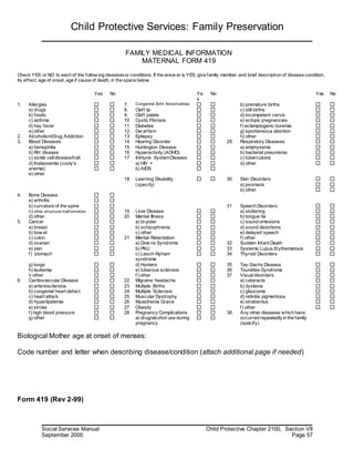 Child Protective Services: Family Preservation
Social Services Manual Child Protective Chapter 2100, Section VII
September 2000 Page 57
FAMILY MEDICAL INFORMATION
MATERNAL FORM 419
Check YES or NO to each of the follow ing diseasesor conditions. If the answ er is YES, give family member and brief description of disease condition,
its effect, age of onset, age if cause of death, in the space below .
Yes No Ye
s
No Yes No
1. Allergies 7. Congenital Birth Abnormalities b) premature births
a) drugs 8. Cleft lip c) still births
b) foods 9. Cleft palate d) incompetent cervix
c) asthma 10 Cystic Fibrosis e) ectopic pregnancies
d) hay fever 11 Diabetes f) eclamptogenic toxemia
e) other 12 Dw arfism g) spontaneous abortion
2. Alcoholism/Drug Addiction 13 Epilepsy h) other
3. Blood Diseases 14 Hearing Disorder 29 Respiratory Diseases
a) hemophilia 15 Huntington Disease a) emphysema
b) RH disease 16 Hyperactivity (ADHD) b) bacterial pneumonia
c) sickle celldisease/trait 17 Immune SystemDisease c) tuberculosis
d) thalassemia (cooly’s
anemia)
e) other
a) HIV +
b) AIDS
d) other
18 Learning Disability
(specify)
30 Skin Disorders
a) psoriasis
b) other
4. Bone Disease
a) arthritis
b) curvature of the spine 31 Speech Disorders
c) other structural malf ormation 19 Liver Disease a) stuttering
d) other 20 Mental Illness b) tongue tie
5. Cancer a) bi-polar c) sound omissions
a) breast b) schizophrenia d) sound distortions
b) bow el c) other e) delayed speech
c) colon 21 Mental Retardation f) other
d) ovarian a) Dow ns Syndrome 32 Sudden Infant Death
e) skin b) PKU 33 Systemic Lupus Erythematosis
f) stomach c) Lesch-Nyham
syndrome
34 Thyroid Disorders
g) lungs d) Hunters 35 Tay-Sachs Disease
h) leukemia e) tuberous sclerosis 36 Tourettes Syndrome
i) other f) other 37 Visualdisorders
6. Cardiovascular Disease 22 Migraine headache a) cataracts
a) arteriosclerosis 23 Multiple Births b) dyslexia
b) congenial heart defect 24 Multiple Sclerosis c) glaucoma
c) heart attack 25 Muscular Dystrophy d) retinitis pigmentosa
d) hyperlipidemia 26 Myasthenia Gravis e) strabismus
e) stroke 27 Obesity f) other
f) high blood pressure
g) other
28 Pregnancy Complications
a) drug/alcohol use during
pregnancy
38. Any other diseases which have
occurred repeatedly in the family
(specify)
Biological Mother age at onset of menses:
Code number and letter when describing disease/condition (attach additional page if needed)
Form 419 (Rev 2-99)
 
