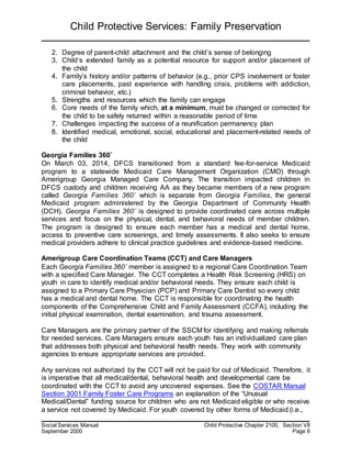 Child Protective Services: Family Preservation
Social Services Manual Child Protective Chapter 2100, Section VII
September 2000 Page 6
2. Degree of parent-child attachment and the child’s sense of belonging
3. Child’s extended family as a potential resource for support and/or placement of
the child
4. Family’s history and/or patterns of behavior (e.g., prior CPS involvement or foster
care placements, past experience with handling crisis, problems with addiction,
criminal behavior, etc.)
5. Strengths and resources which the family can engage
6. Core needs of the family which, at a minimum, must be changed or corrected for
the child to be safely returned within a reasonable period of time
7. Challenges impacting the success of a reunification permanency plan
8. Identified medical, emotional, social, educational and placement-related needs of
the child
Georgia Families 360˚
On March 03, 2014, DFCS transitioned from a standard fee-for-service Medicaid
program to a statewide Medicaid Care Management Organization (CMO) through
Amerigroup Georgia Managed Care Company. The transition impacted children in
DFCS custody and children receiving AA as they became members of a new program
called Georgia Families 360˚ which is separate from Georgia Families, the general
Medicaid program administered by the Georgia Department of Community Health
(DCH). Georgia Families 360˚ is designed to provide coordinated care across multiple
services and focus on the physical, dental, and behavioral needs of member children.
The program is designed to ensure each member has a medical and dental home,
access to preventive care screenings, and timely assessments. It also seeks to ensure
medical providers adhere to clinical practice guidelines and evidence-based medicine.
Amerigroup Care Coordination Teams (CCT) and Care Managers
Each Georgia Families 360˚ member is assigned to a regional Care Coordination Team
with a specified Care Manager. The CCT completes a Health Risk Screening (HRS) on
youth in care to identify medical and/or behavioral needs. They ensure each child is
assigned to a Primary Care Physician (PCP) and Primary Care Dentist so every child
has a medical and dental home. The CCT is responsible for coordinating the health
components of the Comprehensive Child and Family Assessment (CCFA), including the
initial physical examination, dental examination, and trauma assessment.
Care Managers are the primary partner of the SSCM for identifying and making referrals
for needed services. Care Managers ensure each youth has an individualized care plan
that addresses both physical and behavioral health needs. They work with community
agencies to ensure appropriate services are provided.
Any services not authorized by the CCT will not be paid for out of Medicaid. Therefore, it
is imperative that all medical/dental, behavioral health and developmental care be
coordinated with the CCT to avoid any uncovered expenses. See the COSTAR Manual
Section 3001 Family Foster Care Programs an explanation of the “Unusual
Medical/Dental” funding source for children who are not Medicaid eligible or who receive
a service not covered by Medicaid. For youth covered by other forms of Medicaid (i.e.,
 