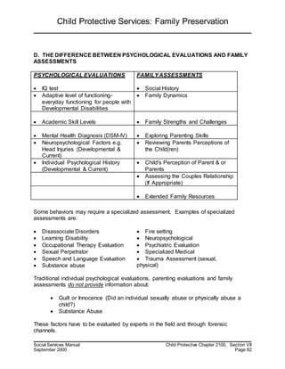 Child Protective Services: Family Preservation
Social Services Manual Child Protective Chapter 2100, Section VII
September 2000 Page 62
D. THE DIFFERENCE BETWEEN PSYCHOLOGICAL EVALUATIONS AND FAMILY
ASSESSMENTS
PSYCHOLOGICAL EVALUATIONS
 IQ test
FAMILYASSESSMENTS
 Social History
 Adaptive level of functioning-
everyday functioning for people with
Developmental Disabilities
 Family Dynamics
 Academic Skill Levels  Family Strengths and Challenges
 Mental Health Diagnosis (DSM-IV)  Exploring Parenting Skills
 Neuropsychological Factors e.g.
Head Injuries (Developmental &
Current)
 Reviewing Parents Perceptions of
the Child(ren)
 Individual Psychological History
(Developmental & Current)
 Child's Perception of Parent & or
Parents
 Assessing the Couples Relationship
(If Appropriate)
 Extended Family Resources
Some behaviors may require a specialized assessment. Examples of specialized
assessments are:
 Disassociate Disorders  Fire setting
 Learning Disability  Neuropsychological
 Occupational Therapy Evaluation  Psychiatric Evaluation
 Sexual Perpetrator  Specialized Medical
 Speech and Language Evaluation
 Substance abuse
 Trauma Assessment (sexual,
physical)
Traditional individual psychological evaluations, parenting evaluations and family
assessments do not provide information about:
 Guilt or Innocence (Did an individual sexually abuse or physically abuse a
child?)
 Substance Abuse
These factors have to be evaluated by experts in the field and through forensic
channels.
 