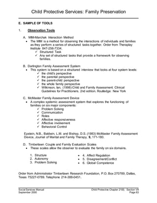 Child Protective Services: Family Preservation
Social Services Manual Child Protective Chapter 2100, Section VII
September 2000 Page 63
E. SAMPLE OF TOOLS
1. Observation Tools
A. MIM-Marchak Interaction Method
 The MIM is a method for observing the interactions of individuals and families
as they perform a series of structured tasks together. Order from Theraplay
Institute 847-256-7334.
 Structured Task
 Any set of structured tasks that provide a framework for observing
families.
B. Darlington Family Assessment System
 This system is based on a structured interview that looks at four system levels:
 the child's perspective
 the parental perspective
 the parent-child perspective
 the whole family perspective
 Wilkinson, Ian, (1998) Child and Family Assessment: Clinical
Guidelines for Practitioners. 2nd edition. Routledge: New York
C. McMaster Family Assessment Device
 A complex systemic assessment system that explores the functioning of
families on six major components:
 Problem Solving
 Communication
 Roles
 Affective responsiveness
 Affective involvement
 Behavioral Control
Epstein, N.B., Baldwin, L.M. and Bishop, D.S. (1983) McMaster Family Assessment
Device, Journal of Marital and Family Therapy, 9, 171-180.
D. Timberlawn Couple and Family Evaluation Scales
 These scales allow the observer to evaluate the family on six domains.
1. Structure
2. Autonomy
3. Problem Solving
 4. Affect Regulation
 5. Disagreement/Conflict
 6. Global Competence
Order from Administrator Timberlawn Research Foundation, P.O. Box 270789, Dallas,
Texas 75227-0789. Telephone 214-388-0451.
 
