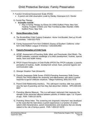 Child Protective Services: Family Preservation
Social Services Manual Child Protective Chapter 2100, Section VII
September 2000 Page 64
F. Function Emotional Assessment Scale (FEAS)
 A parent and child observation scale by Stanley Greenspan & S. Weider
G. Family Play Therapy
 Examples include:
 Play in Family Therapy by Eliana Gil (1994) Guilford Press: New York
Treating Troubled Children and Their Families by Ellen Wachtel (1994)
Guilford Press: New York
2. Home Observation Tools
A. The Bricklin/Elliot Child Custody Evaluation: Home Visit Booklet. Start up Kit with
12 booklets: 1-800-553-7678
B. Family Assessment Form from Children's Bureau of Southern California -order
form Child Welfare League of America- 1-202-638-2952
3. Parent's Perception of Child Tools
A. APSIP: Assessment of Parenting Skills: Infant and Preschooler (Gail Elliott)- The
APSIP evaluates a parents knowledge of a child's development, routines, special
needs, fears and health history.
B. PPCP: Parent Perception of Child Profile (PPCP) The PPCP evaluates a parent's
perception of routines, health, development school, fears, personal hygiene and
communication style.
C. Stranger Situation Task (Ainsworth)
D. Parent's Awareness Skills Survey (PASS) Parenting Awareness Skills Survey
(PASS) The PASS reflects the sensitivity and effectiveness with which a parent
response to typical childcare situations. Village Publishing (800) 553-7678
E. Parent Child Relationship Inventory. This self-report inventory tells how parents
view the task of parenting and how they feel about their children. WPS-800-648-
8857
F. Parenting Alliance Measure. This is a self-report instrument that measures the
strength of the perceived alliance between parents of children ages 1 to 19 years
of age. PAR- 1-800-331-8378
G. Parenting Stress Index: This screening and diagnostic instrument was developed
on the basis that the total stress a parent experiences is a function of certain
salient child characteristics, parent characteristics and situations that are directly
related to the role of being a parent. PAR- 1-800-331-8378
 