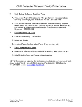 Child Protective Services: Family Preservation
Social Services Manual Child Protective Chapter 2100, Section VII
September 2000 Page 66
7. Limit Setting Skills and Discipline Tools
A. Child Abuse Potential Questionnaire- This questionnaire was designed as a
screening scale for physical child abuse. PsyTec-1-815-758-1415
B. AAPI: Adolescent-Adult Parenting-2 Inventory: This brief inventory explores
beliefs about corporal punishment, ability to empathize with the needs of child,
role reversal, and inappropriate expectations. From Family Development
Resources 1-800-688-5822
8. Couple/Relationship Tools
A. ENRICH: Relationship Questionnaire
B. Lerner and Spanier
C. Structured Tasks for observation (Plan a dinner or a night out)
9. Stress and Resources Tools
A. LISRES-Life Stressors and Social Resources Inventory PAR1-800-331-TEST
B. DUNST Scales-Stress and Resource Questionnaires
NOTE: For questions regarding the family assessment standards, resources, or tools
please contact Wendy Hanevold Ph.D., Licensed Psychologist #1574 (Georgia)
404-583-7333, or email hanevol9@bellsouth.net.
 
