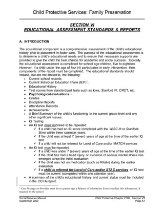 Child Protective Services: Family Preservation
Social Services Manual Child Protective Chapter 2100, Section VII
September 2000 Page 67
SECTION VI
EDUCATIONAL ASSESSMENT STANDARDS & REPORTS
A. INTRODUCTION
The educational component is a comprehensive assessment of the child's educational
history prior to placement in foster care. The purpose of the educational assessment is
to determine a child’s educational needs and to ensure that necessary supports are
provided to give the child the best chance for academic and social success. Typically
the educational assessment is completed for school age children, five to eighteen.
However, if a child under the age of four (4) participates in early intervention, then
components of the report must be completed. The educational standards should
include, but are not limited to, the following:
 Current school records
 Current Individual Education Plans (IEP).
 Educational History
 Test scores from standardized tests such as Iowa, Stanford IV, CRCT, etc.
 Psychological evaluations 
 Grades
 Discipline Reports
 Attendance Records
 Achievements
 A Brief Summary of the child’s functioning in the current grade level and any
other significant issues.
 IQ Testing
 An IQ test does not need to be repeated:
 If a child has had an IQ score completed with the WISC-III or Stanford-
Binet within three calendar years.
 If the child was at least 7 (seven) years of age at the time of the earlier IQ
test
 If a child will not be referred for Level of Care and/or MATCH services
 An IQ test must be repeated:
 If a child was under 7 (seven) years of age at the time of the earlier IQ test
 If the child has had a head injury or evidence of serious mental illness has
emerged since the initial evaluation
 If the child was not on medication (such as Ritalin) during the earlier
evaluation
 If a child is referred for Level of Care and/or STAC services an IQ test
must be current (completed within one calendar year).
 A summary of the child’s educational history and current status must be included
in the CCFA report.
 Case Manager or Provider must have a parent sign a Release of Information Form to collect this information, if
required by the school.
 