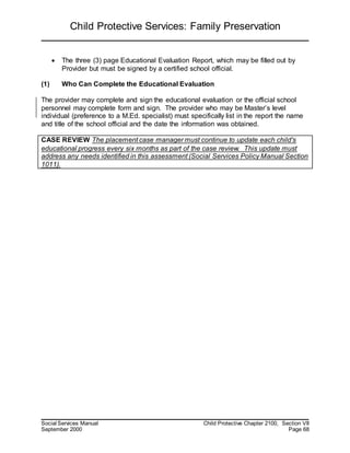 Child Protective Services: Family Preservation
Social Services Manual Child Protective Chapter 2100, Section VII
September 2000 Page 68
 The three (3) page Educational Evaluation Report, which may be filled out by
Provider but must be signed by a certified school official.
(1) Who Can Complete the Educational Evaluation
The provider may complete and sign the educational evaluation or the official school
personnel may complete form and sign. The provider who may be Master’s level
individual (preference to a M.Ed. specialist) must specifically list in the report the name
and title of the school official and the date the information was obtained.
CASE REVIEW The placement case manager must continue to update each child's
educational progress every six months as part of the case review. This update must
address any needs identified in this assessment (Social Services Policy Manual Section
1011).
 