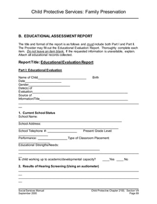 Child Protective Services: Family Preservation
Social Services Manual Child Protective Chapter 2100, Section VII
September 2000 Page 69
B. EDUCATIONAL ASSESSMENT REPORT
The title and format of the report is as follows and must include both Part I and Part II.
The Provider may fill out the Educational Evaluation Report. Thoroughly complete each
item. Do not leave an item blank. If the requested information is unavailable, explain.
Attach all educational records collected.
ReportTitle: EducationalEvaluation Report
Part I: Educational Evaluation
Name of Child____________________________ Birth
Date_____________________
Gender________________________
Date(s) of
Evaluation_______________________________________________________
Source of
Information/Title___________________________________________________
______________________________________________________________________
__
1. Current School Status
School Name:
____________________________________________________________
School Address:
__________________________________________________________
School Telephone #: _________________ Present Grade Level:
_________________
Performance: _________________ Type of Classroom Placement:
__________________
Educational Strengths/Needs:
_______________________________________________
______________________________________________________________________
__
Is child working up to academic/developmental capacity? ____Yes ____ No
2. Results of Hearing Screening (Using an audiometer)
______________________________________________________________________
__
______________________________________________________________________
__
 