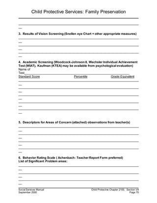 Child Protective Services: Family Preservation
Social Services Manual Child Protective Chapter 2100, Section VII
September 2000 Page 70
______________________________________________________________________
__
3. Results of Vision Screening (Snellen eye Chart + other appropriate measures)
______________________________________________________________________
__
______________________________________________________________________
__
______________________________________________________________________
__
4. Academic Screening (Woodcock-Johnson II, Wechsler Individual Achievement
Test (WIAT), Kaufman (KTEA) may be available from psychological evaluation)
Name of
Test_____________________________________________________________
Standard Score Percentile Grade Equivalent
______________________________________________________________________
__
______________________________________________________________________
__
______________________________________________________________________
__
______________________________________________________________________
__
______________________________________________________________________
__
5. Descriptors for Areas of Concern (attached) observations from teacher(s)
______________________________________________________________________
__
______________________________________________________________________
__
______________________________________________________________________
__
______________________________________________________________________
__
6. Behavior Rating Scale ( Achenbach: Teacher Report Form preferred)
List of Significant Problem areas:
______________________________________________________________________
__
______________________________________________________________________
__
______________________________________________________________________
__
 