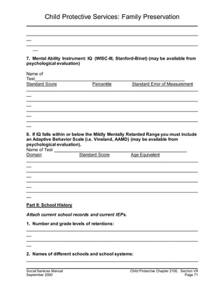 Child Protective Services: Family Preservation
Social Services Manual Child Protective Chapter 2100, Section VII
September 2000 Page 71
______________________________________________________________________
__
______________________________________________________________________
__
7. Mental Ability Instrument: IQ (WISC-III, Stanford-Binet) (may be available from
psychological evaluation)
Name of
Test_____________________________________________________________
Standard Score Percentile Standard Error of Measurement
______________________________________________________________________
__
______________________________________________________________________
__
______________________________________________________________________
__
______________________________________________________________________
__
8. If IQ falls within or below the Mildly Mentally Retarded Range you must include
an Adaptive Behavior Scale (i.e. Vineland, AAMD) (may be available from
psychological evaluation).
Name of Test ______________________________________________________
Domain Standard Score Age Equivalent
______________________________________________________________________
__
______________________________________________________________________
__
______________________________________________________________________
__
______________________________________________________________________
__
Part II: School History
Attach current school records and current IEPs.
1. Number and grade levels of retentions:
______________________________________________________________________
__
______________________________________________________________________
__
2. Names of different schools and school systems:
______________________________________________________________________
 