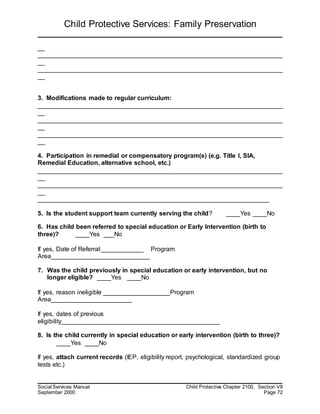Child Protective Services: Family Preservation
Social Services Manual Child Protective Chapter 2100, Section VII
September 2000 Page 72
__
______________________________________________________________________
__
______________________________________________________________________
__
3. Modifications made to regular curriculum:
______________________________________________________________________
__
______________________________________________________________________
__
______________________________________________________________________
__
4. Participation in remedial or compensatory program(s) (e.g. Title I, SIA,
Remedial Education, alternative school, etc.)
______________________________________________________________________
__
______________________________________________________________________
__
__________________________________________________________________
5. Is the student support team currently serving the child? ____Yes ____No
6. Has child been referred to special education or Early Intervention (birth to
three)? ____Yes ___No
If yes, Date of Referral:____________ Program
Area____________________________
7. Was the child previously in special education or early intervention, but no
longer eligible? ____Yes ____No
If yes, reason ineligible ___________________Program
Area_______________________
If yes, dates of previous
eligibility_____________________________________________
8. Is the child currently in special education or early intervention (birth to three)?
____Yes ____No
If yes, attach current records (IEP, eligibility report, psychological, standardized group
tests etc.)
 