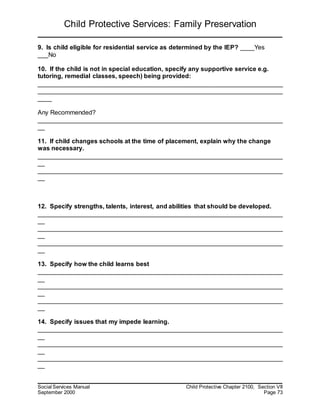 Child Protective Services: Family Preservation
Social Services Manual Child Protective Chapter 2100, Section VII
September 2000 Page 73
9. Is child eligible for residential service as determined by the IEP? ____Yes
___No
10. If the child is not in special education, specify any supportive service e.g.
tutoring, remedial classes, speech) being provided:
______________________________________________________________________
______________________________________________________________________
____
Any Recommended?
______________________________________________________________________
__
11. If child changes schools at the time of placement, explain why the change
was necessary.
______________________________________________________________________
__
______________________________________________________________________
__
12. Specify strengths, talents, interest, and abilities that should be developed.
______________________________________________________________________
__
______________________________________________________________________
__
______________________________________________________________________
__
13. Specify how the child learns best
______________________________________________________________________
__
______________________________________________________________________
__
______________________________________________________________________
__
14. Specify issues that my impede learning.
______________________________________________________________________
__
______________________________________________________________________
__
______________________________________________________________________
__
 